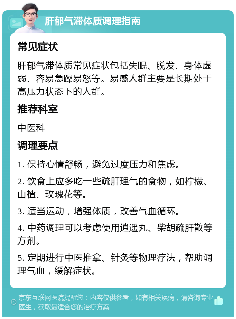 肝郁气滞体质调理指南 常见症状 肝郁气滞体质常见症状包括失眠、脱发、身体虚弱、容易急躁易怒等。易感人群主要是长期处于高压力状态下的人群。 推荐科室 中医科 调理要点 1. 保持心情舒畅，避免过度压力和焦虑。 2. 饮食上应多吃一些疏肝理气的食物，如柠檬、山楂、玫瑰花等。 3. 适当运动，增强体质，改善气血循环。 4. 中药调理可以考虑使用逍遥丸、柴胡疏肝散等方剂。 5. 定期进行中医推拿、针灸等物理疗法，帮助调理气血，缓解症状。