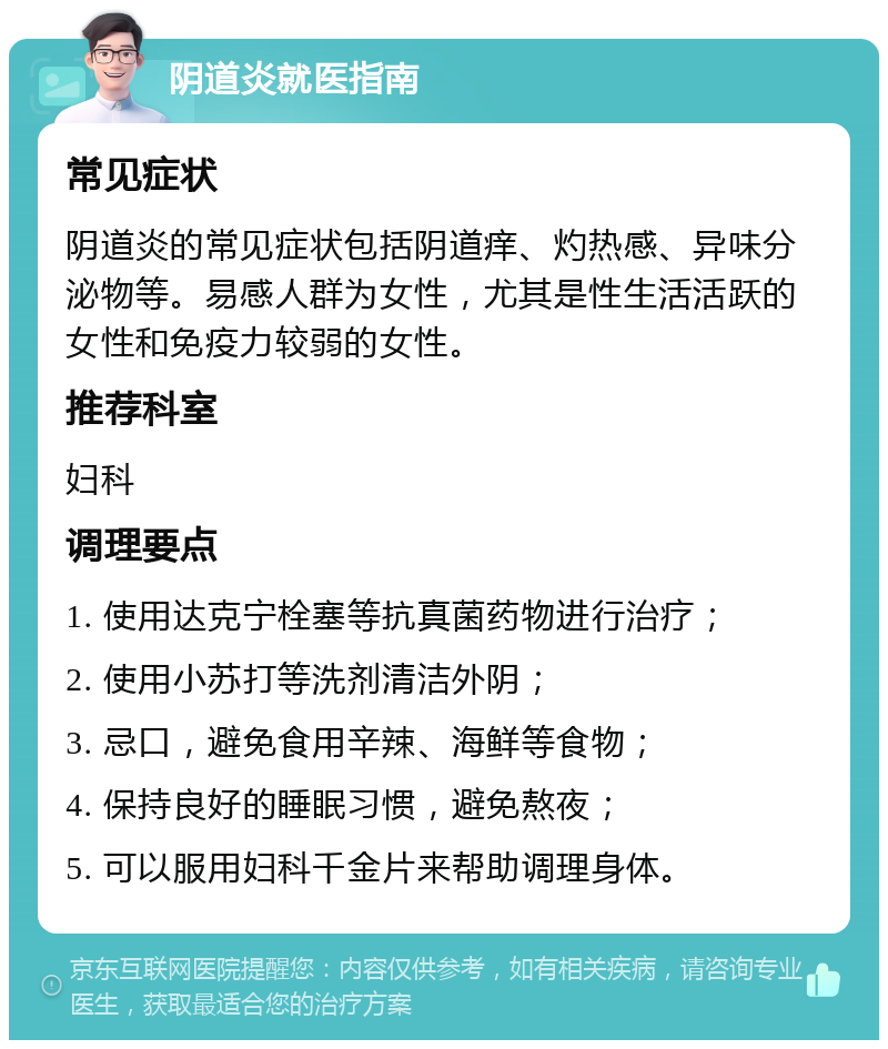 阴道炎就医指南 常见症状 阴道炎的常见症状包括阴道痒、灼热感、异味分泌物等。易感人群为女性，尤其是性生活活跃的女性和免疫力较弱的女性。 推荐科室 妇科 调理要点 1. 使用达克宁栓塞等抗真菌药物进行治疗； 2. 使用小苏打等洗剂清洁外阴； 3. 忌口，避免食用辛辣、海鲜等食物； 4. 保持良好的睡眠习惯，避免熬夜； 5. 可以服用妇科千金片来帮助调理身体。