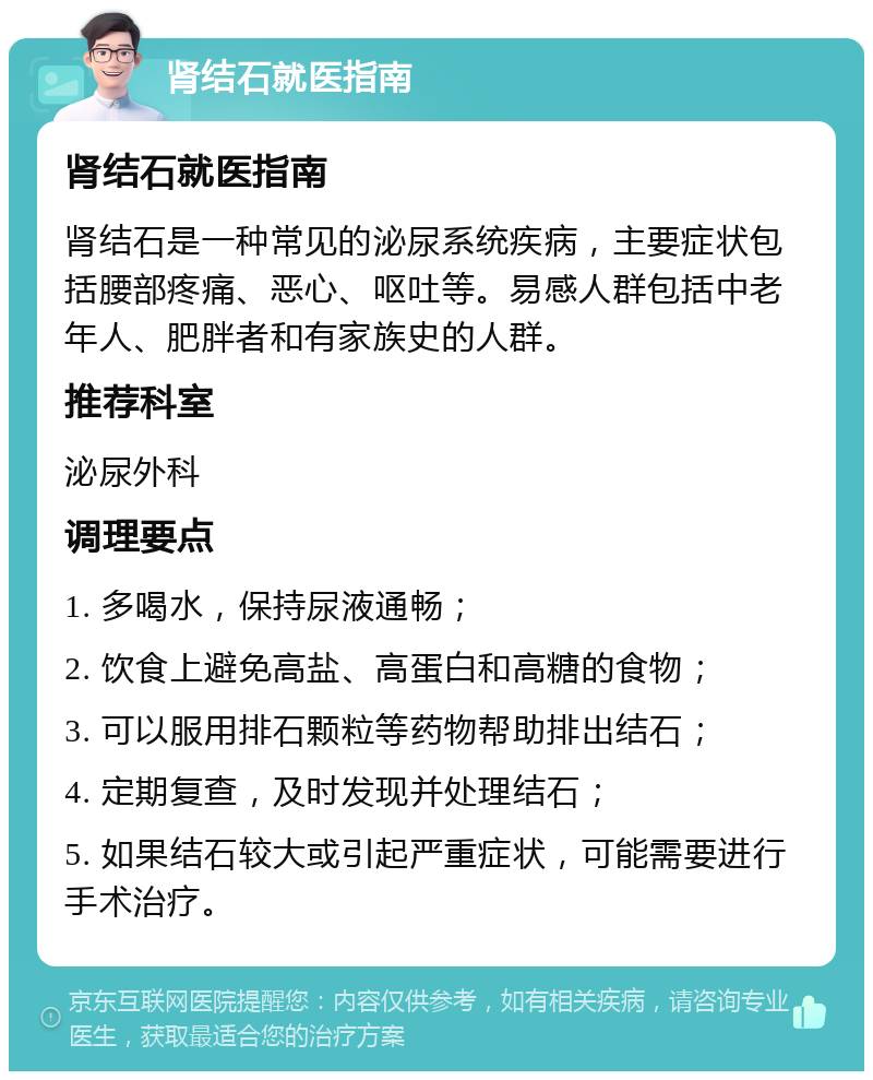 肾结石就医指南 肾结石就医指南 肾结石是一种常见的泌尿系统疾病，主要症状包括腰部疼痛、恶心、呕吐等。易感人群包括中老年人、肥胖者和有家族史的人群。 推荐科室 泌尿外科 调理要点 1. 多喝水，保持尿液通畅； 2. 饮食上避免高盐、高蛋白和高糖的食物； 3. 可以服用排石颗粒等药物帮助排出结石； 4. 定期复查，及时发现并处理结石； 5. 如果结石较大或引起严重症状，可能需要进行手术治疗。