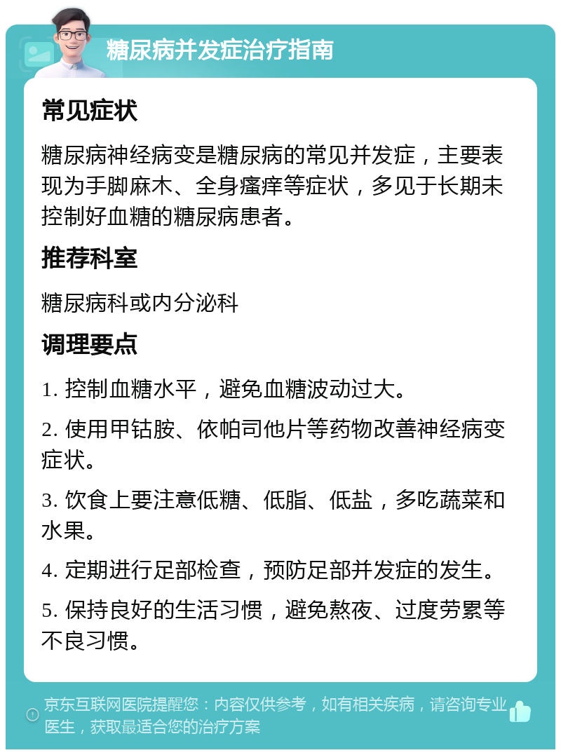 糖尿病并发症治疗指南 常见症状 糖尿病神经病变是糖尿病的常见并发症，主要表现为手脚麻木、全身瘙痒等症状，多见于长期未控制好血糖的糖尿病患者。 推荐科室 糖尿病科或内分泌科 调理要点 1. 控制血糖水平，避免血糖波动过大。 2. 使用甲钴胺、依帕司他片等药物改善神经病变症状。 3. 饮食上要注意低糖、低脂、低盐，多吃蔬菜和水果。 4. 定期进行足部检查，预防足部并发症的发生。 5. 保持良好的生活习惯，避免熬夜、过度劳累等不良习惯。