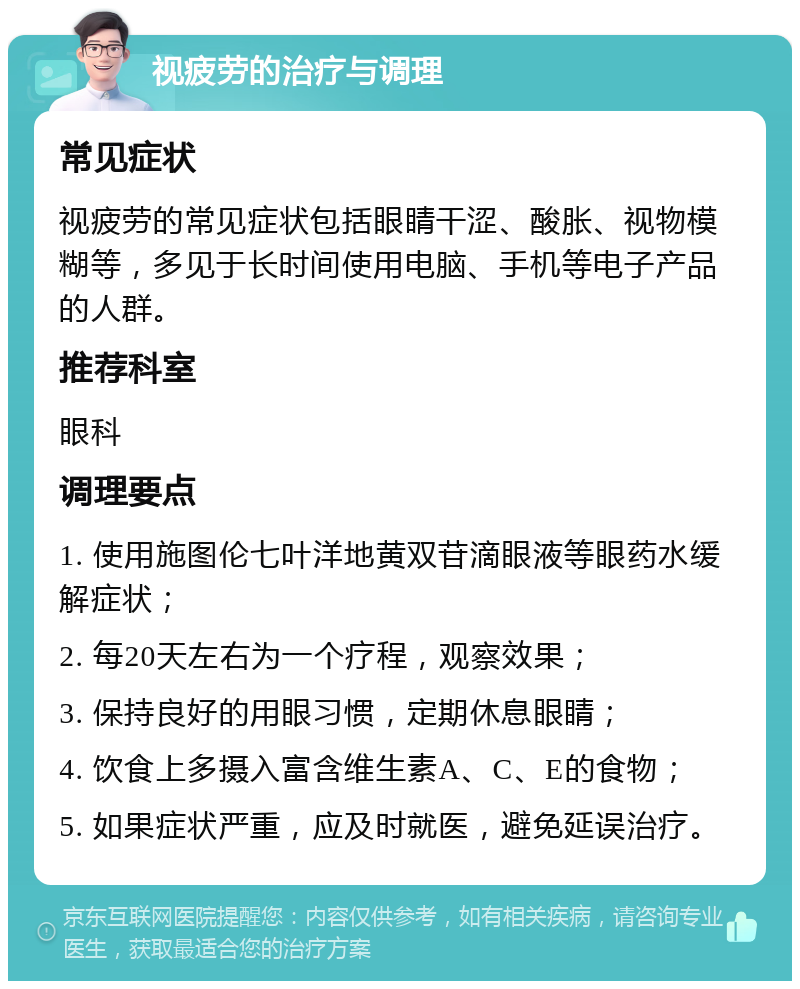 视疲劳的治疗与调理 常见症状 视疲劳的常见症状包括眼睛干涩、酸胀、视物模糊等，多见于长时间使用电脑、手机等电子产品的人群。 推荐科室 眼科 调理要点 1. 使用施图伦七叶洋地黄双苷滴眼液等眼药水缓解症状； 2. 每20天左右为一个疗程，观察效果； 3. 保持良好的用眼习惯，定期休息眼睛； 4. 饮食上多摄入富含维生素A、C、E的食物； 5. 如果症状严重，应及时就医，避免延误治疗。