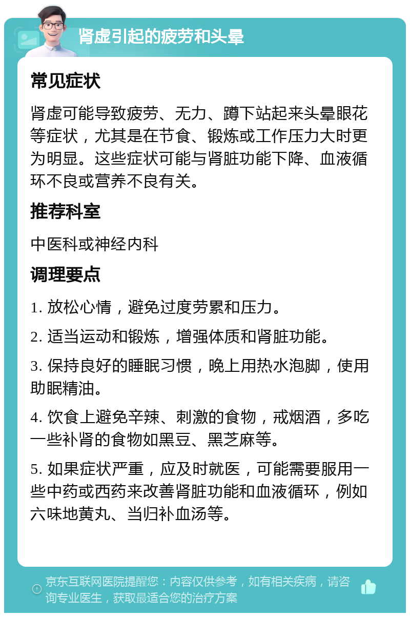 肾虚引起的疲劳和头晕 常见症状 肾虚可能导致疲劳、无力、蹲下站起来头晕眼花等症状，尤其是在节食、锻炼或工作压力大时更为明显。这些症状可能与肾脏功能下降、血液循环不良或营养不良有关。 推荐科室 中医科或神经内科 调理要点 1. 放松心情，避免过度劳累和压力。 2. 适当运动和锻炼，增强体质和肾脏功能。 3. 保持良好的睡眠习惯，晚上用热水泡脚，使用助眠精油。 4. 饮食上避免辛辣、刺激的食物，戒烟酒，多吃一些补肾的食物如黑豆、黑芝麻等。 5. 如果症状严重，应及时就医，可能需要服用一些中药或西药来改善肾脏功能和血液循环，例如六味地黄丸、当归补血汤等。