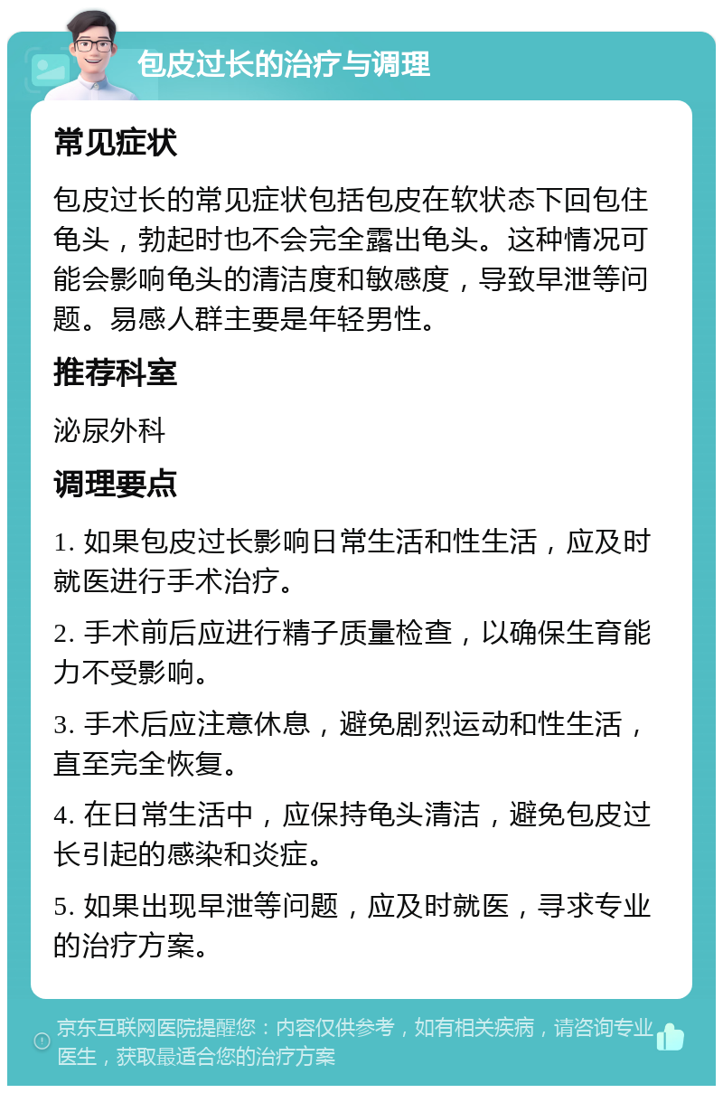 包皮过长的治疗与调理 常见症状 包皮过长的常见症状包括包皮在软状态下回包住龟头，勃起时也不会完全露出龟头。这种情况可能会影响龟头的清洁度和敏感度，导致早泄等问题。易感人群主要是年轻男性。 推荐科室 泌尿外科 调理要点 1. 如果包皮过长影响日常生活和性生活，应及时就医进行手术治疗。 2. 手术前后应进行精子质量检查，以确保生育能力不受影响。 3. 手术后应注意休息，避免剧烈运动和性生活，直至完全恢复。 4. 在日常生活中，应保持龟头清洁，避免包皮过长引起的感染和炎症。 5. 如果出现早泄等问题，应及时就医，寻求专业的治疗方案。