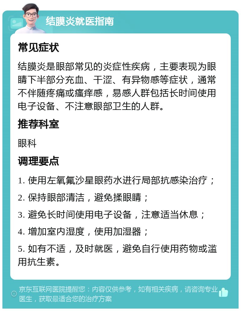 结膜炎就医指南 常见症状 结膜炎是眼部常见的炎症性疾病，主要表现为眼睛下半部分充血、干涩、有异物感等症状，通常不伴随疼痛或瘙痒感，易感人群包括长时间使用电子设备、不注意眼部卫生的人群。 推荐科室 眼科 调理要点 1. 使用左氧氟沙星眼药水进行局部抗感染治疗； 2. 保持眼部清洁，避免揉眼睛； 3. 避免长时间使用电子设备，注意适当休息； 4. 增加室内湿度，使用加湿器； 5. 如有不适，及时就医，避免自行使用药物或滥用抗生素。