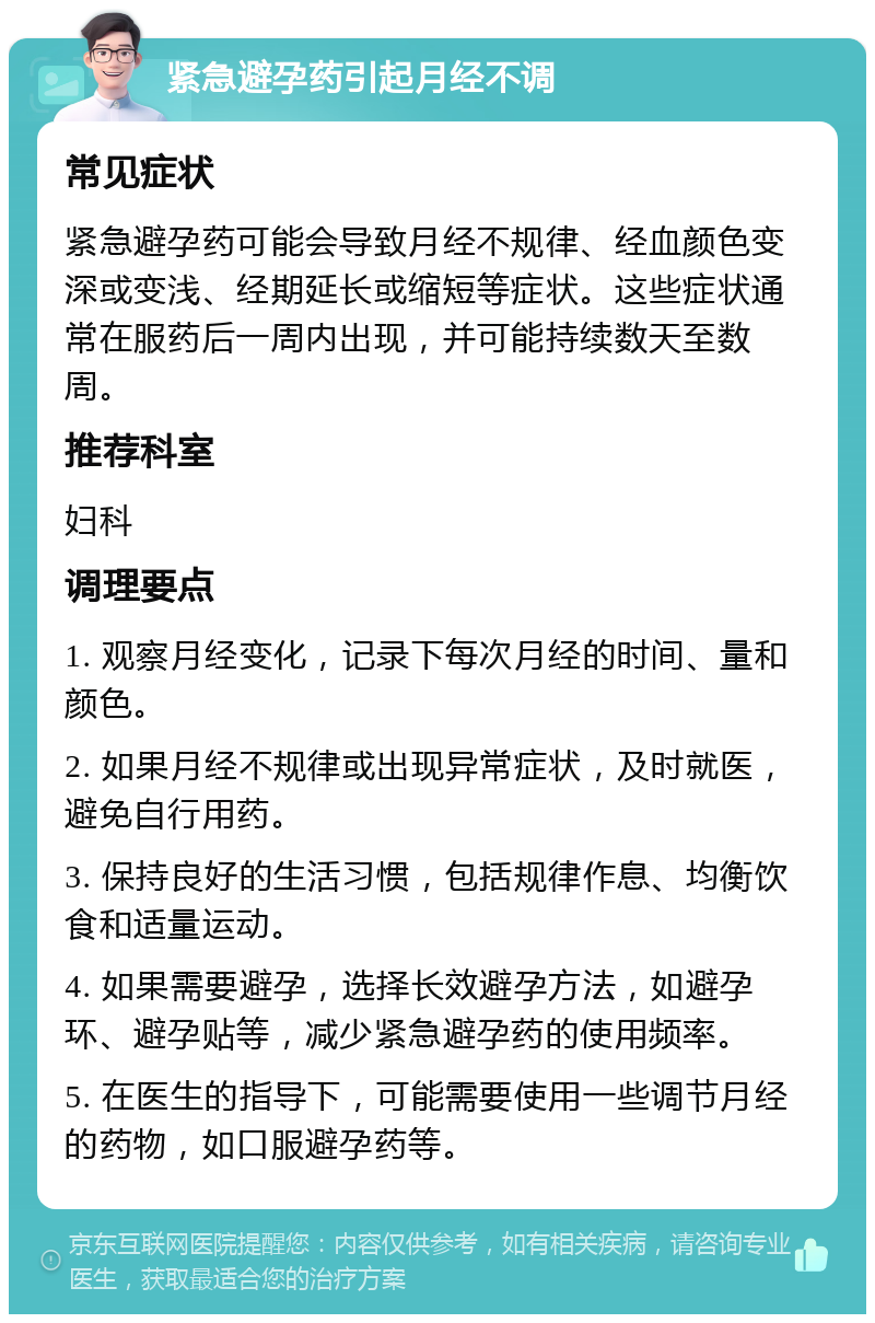 紧急避孕药引起月经不调 常见症状 紧急避孕药可能会导致月经不规律、经血颜色变深或变浅、经期延长或缩短等症状。这些症状通常在服药后一周内出现，并可能持续数天至数周。 推荐科室 妇科 调理要点 1. 观察月经变化，记录下每次月经的时间、量和颜色。 2. 如果月经不规律或出现异常症状，及时就医，避免自行用药。 3. 保持良好的生活习惯，包括规律作息、均衡饮食和适量运动。 4. 如果需要避孕，选择长效避孕方法，如避孕环、避孕贴等，减少紧急避孕药的使用频率。 5. 在医生的指导下，可能需要使用一些调节月经的药物，如口服避孕药等。