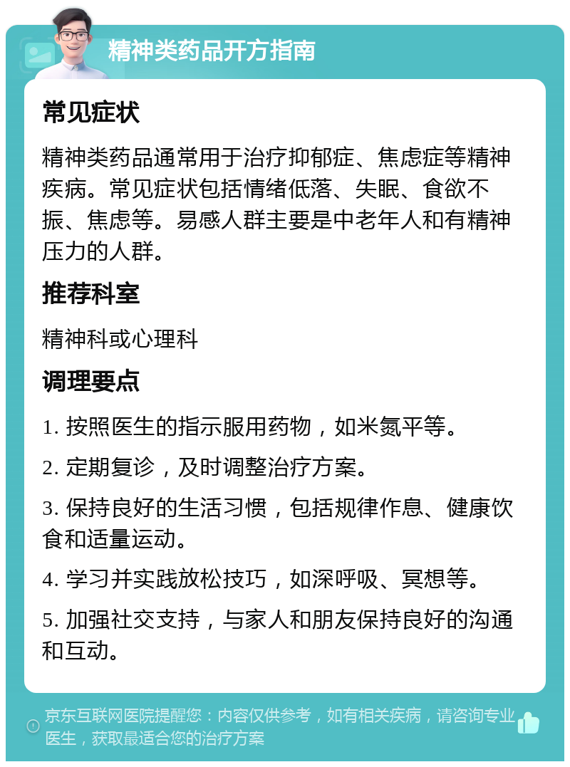 精神类药品开方指南 常见症状 精神类药品通常用于治疗抑郁症、焦虑症等精神疾病。常见症状包括情绪低落、失眠、食欲不振、焦虑等。易感人群主要是中老年人和有精神压力的人群。 推荐科室 精神科或心理科 调理要点 1. 按照医生的指示服用药物，如米氮平等。 2. 定期复诊，及时调整治疗方案。 3. 保持良好的生活习惯，包括规律作息、健康饮食和适量运动。 4. 学习并实践放松技巧，如深呼吸、冥想等。 5. 加强社交支持，与家人和朋友保持良好的沟通和互动。