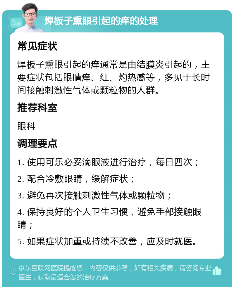 焊板子熏眼引起的痒的处理 常见症状 焊板子熏眼引起的痒通常是由结膜炎引起的，主要症状包括眼睛痒、红、灼热感等，多见于长时间接触刺激性气体或颗粒物的人群。 推荐科室 眼科 调理要点 1. 使用可乐必妥滴眼液进行治疗，每日四次； 2. 配合冷敷眼睛，缓解症状； 3. 避免再次接触刺激性气体或颗粒物； 4. 保持良好的个人卫生习惯，避免手部接触眼睛； 5. 如果症状加重或持续不改善，应及时就医。