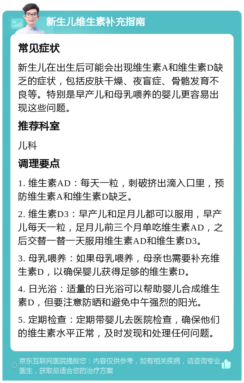 新生儿维生素补充指南 常见症状 新生儿在出生后可能会出现维生素A和维生素D缺乏的症状，包括皮肤干燥、夜盲症、骨骼发育不良等。特别是早产儿和母乳喂养的婴儿更容易出现这些问题。 推荐科室 儿科 调理要点 1. 维生素AD：每天一粒，刺破挤出滴入口里，预防维生素A和维生素D缺乏。 2. 维生素D3：早产儿和足月儿都可以服用，早产儿每天一粒，足月儿前三个月单吃维生素AD，之后交替一替一天服用维生素AD和维生素D3。 3. 母乳喂养：如果母乳喂养，母亲也需要补充维生素D，以确保婴儿获得足够的维生素D。 4. 日光浴：适量的日光浴可以帮助婴儿合成维生素D，但要注意防晒和避免中午强烈的阳光。 5. 定期检查：定期带婴儿去医院检查，确保他们的维生素水平正常，及时发现和处理任何问题。