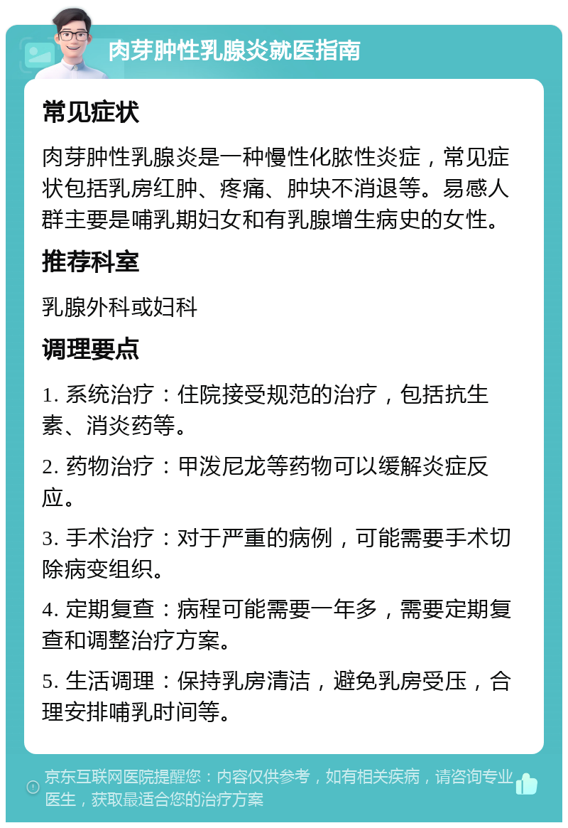 肉芽肿性乳腺炎就医指南 常见症状 肉芽肿性乳腺炎是一种慢性化脓性炎症，常见症状包括乳房红肿、疼痛、肿块不消退等。易感人群主要是哺乳期妇女和有乳腺增生病史的女性。 推荐科室 乳腺外科或妇科 调理要点 1. 系统治疗：住院接受规范的治疗，包括抗生素、消炎药等。 2. 药物治疗：甲泼尼龙等药物可以缓解炎症反应。 3. 手术治疗：对于严重的病例，可能需要手术切除病变组织。 4. 定期复查：病程可能需要一年多，需要定期复查和调整治疗方案。 5. 生活调理：保持乳房清洁，避免乳房受压，合理安排哺乳时间等。