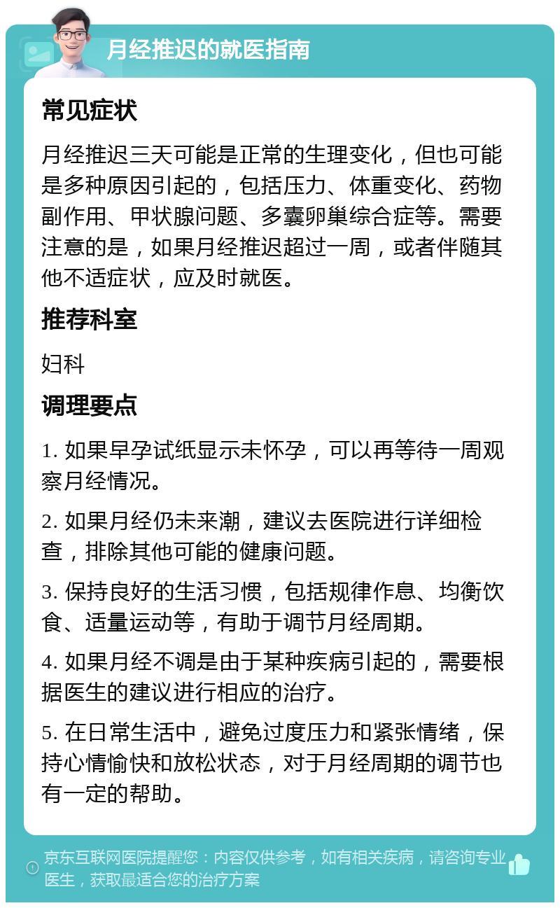 月经推迟的就医指南 常见症状 月经推迟三天可能是正常的生理变化，但也可能是多种原因引起的，包括压力、体重变化、药物副作用、甲状腺问题、多囊卵巢综合症等。需要注意的是，如果月经推迟超过一周，或者伴随其他不适症状，应及时就医。 推荐科室 妇科 调理要点 1. 如果早孕试纸显示未怀孕，可以再等待一周观察月经情况。 2. 如果月经仍未来潮，建议去医院进行详细检查，排除其他可能的健康问题。 3. 保持良好的生活习惯，包括规律作息、均衡饮食、适量运动等，有助于调节月经周期。 4. 如果月经不调是由于某种疾病引起的，需要根据医生的建议进行相应的治疗。 5. 在日常生活中，避免过度压力和紧张情绪，保持心情愉快和放松状态，对于月经周期的调节也有一定的帮助。