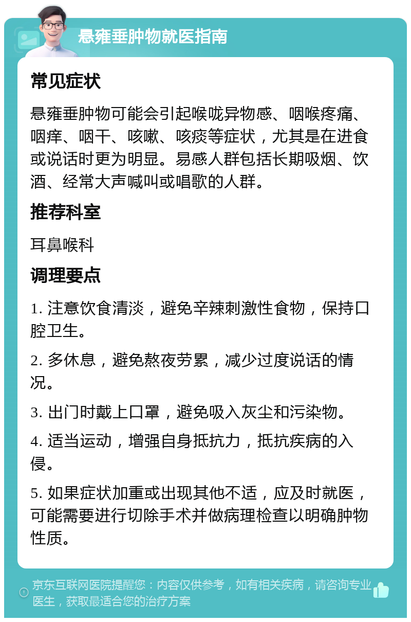 悬雍垂肿物就医指南 常见症状 悬雍垂肿物可能会引起喉咙异物感、咽喉疼痛、咽痒、咽干、咳嗽、咳痰等症状，尤其是在进食或说话时更为明显。易感人群包括长期吸烟、饮酒、经常大声喊叫或唱歌的人群。 推荐科室 耳鼻喉科 调理要点 1. 注意饮食清淡，避免辛辣刺激性食物，保持口腔卫生。 2. 多休息，避免熬夜劳累，减少过度说话的情况。 3. 出门时戴上口罩，避免吸入灰尘和污染物。 4. 适当运动，增强自身抵抗力，抵抗疾病的入侵。 5. 如果症状加重或出现其他不适，应及时就医，可能需要进行切除手术并做病理检查以明确肿物性质。