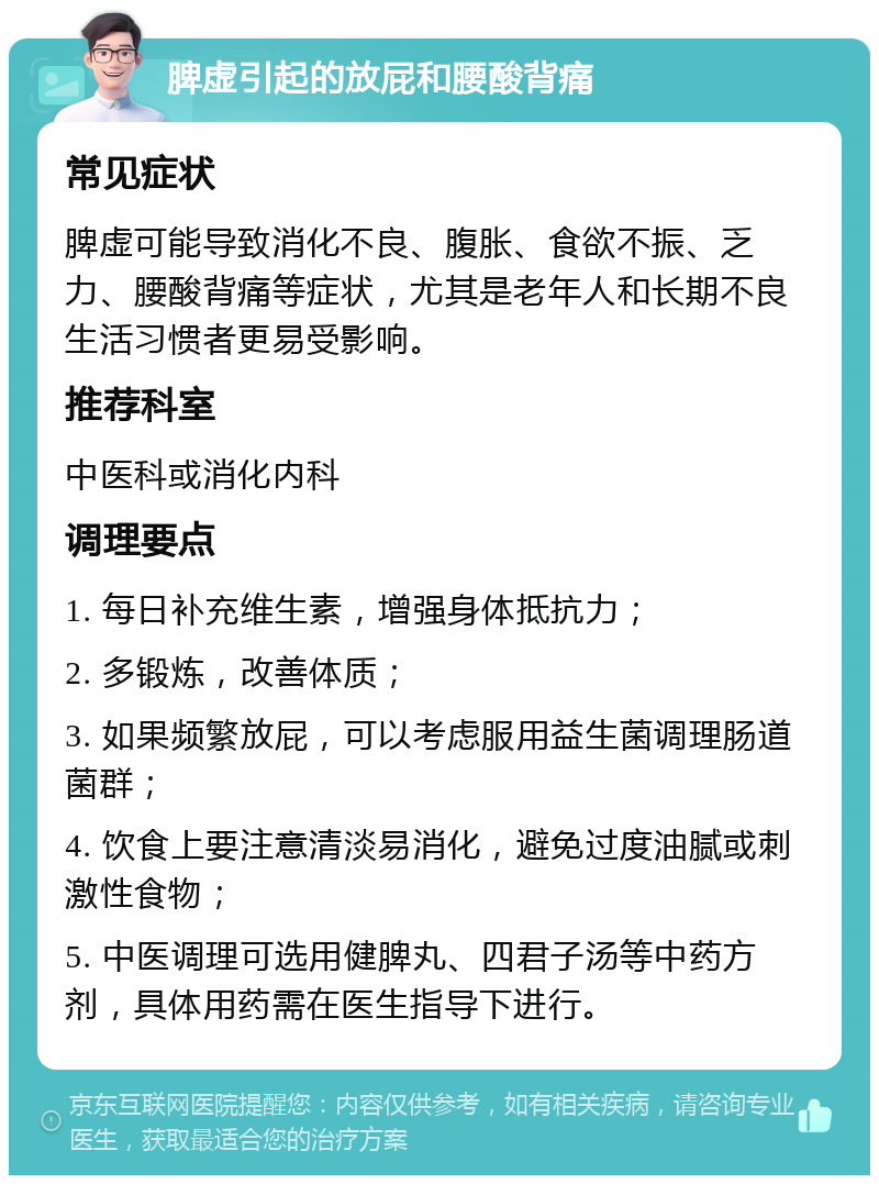 脾虚引起的放屁和腰酸背痛 常见症状 脾虚可能导致消化不良、腹胀、食欲不振、乏力、腰酸背痛等症状，尤其是老年人和长期不良生活习惯者更易受影响。 推荐科室 中医科或消化内科 调理要点 1. 每日补充维生素，增强身体抵抗力； 2. 多锻炼，改善体质； 3. 如果频繁放屁，可以考虑服用益生菌调理肠道菌群； 4. 饮食上要注意清淡易消化，避免过度油腻或刺激性食物； 5. 中医调理可选用健脾丸、四君子汤等中药方剂，具体用药需在医生指导下进行。