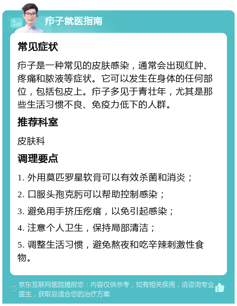 疖子就医指南 常见症状 疖子是一种常见的皮肤感染，通常会出现红肿、疼痛和脓液等症状。它可以发生在身体的任何部位，包括包皮上。疖子多见于青壮年，尤其是那些生活习惯不良、免疫力低下的人群。 推荐科室 皮肤科 调理要点 1. 外用莫匹罗星软膏可以有效杀菌和消炎； 2. 口服头孢克肟可以帮助控制感染； 3. 避免用手挤压疙瘩，以免引起感染； 4. 注意个人卫生，保持局部清洁； 5. 调整生活习惯，避免熬夜和吃辛辣刺激性食物。