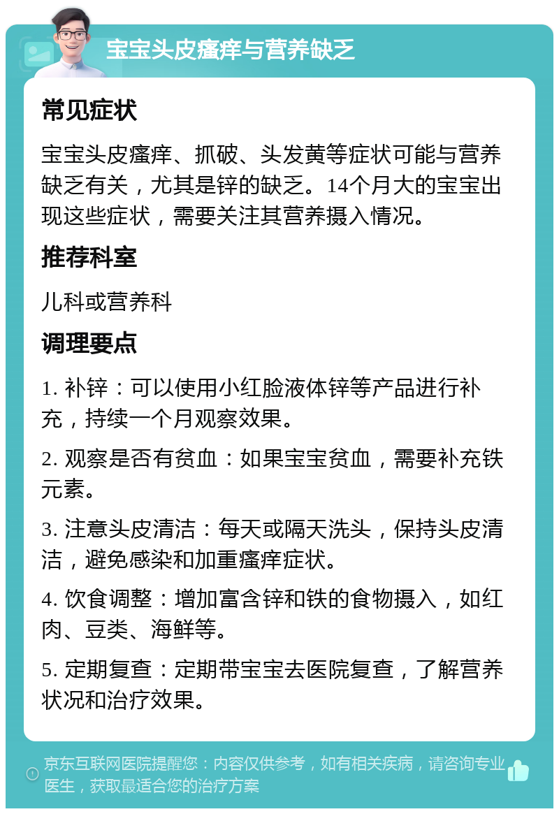 宝宝头皮瘙痒与营养缺乏 常见症状 宝宝头皮瘙痒、抓破、头发黄等症状可能与营养缺乏有关，尤其是锌的缺乏。14个月大的宝宝出现这些症状，需要关注其营养摄入情况。 推荐科室 儿科或营养科 调理要点 1. 补锌：可以使用小红脸液体锌等产品进行补充，持续一个月观察效果。 2. 观察是否有贫血：如果宝宝贫血，需要补充铁元素。 3. 注意头皮清洁：每天或隔天洗头，保持头皮清洁，避免感染和加重瘙痒症状。 4. 饮食调整：增加富含锌和铁的食物摄入，如红肉、豆类、海鲜等。 5. 定期复查：定期带宝宝去医院复查，了解营养状况和治疗效果。