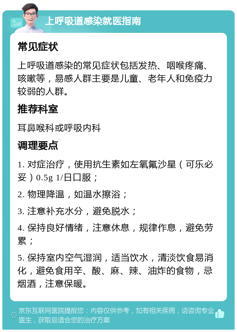 上呼吸道感染就医指南 常见症状 上呼吸道感染的常见症状包括发热、咽喉疼痛、咳嗽等，易感人群主要是儿童、老年人和免疫力较弱的人群。 推荐科室 耳鼻喉科或呼吸内科 调理要点 1. 对症治疗，使用抗生素如左氧氟沙星（可乐必妥）0.5g 1/日口服； 2. 物理降温，如温水擦浴； 3. 注意补充水分，避免脱水； 4. 保持良好情绪，注意休息，规律作息，避免劳累； 5. 保持室内空气湿润，适当饮水，清淡饮食易消化，避免食用辛、酸、麻、辣、油炸的食物，忌烟酒，注意保暖。