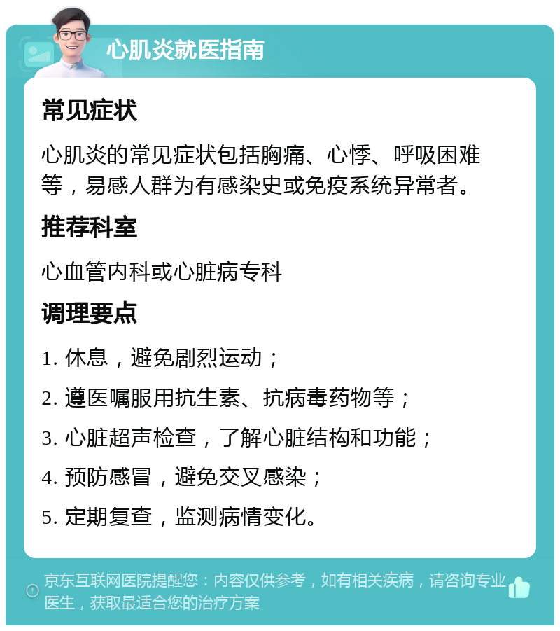 心肌炎就医指南 常见症状 心肌炎的常见症状包括胸痛、心悸、呼吸困难等，易感人群为有感染史或免疫系统异常者。 推荐科室 心血管内科或心脏病专科 调理要点 1. 休息，避免剧烈运动； 2. 遵医嘱服用抗生素、抗病毒药物等； 3. 心脏超声检查，了解心脏结构和功能； 4. 预防感冒，避免交叉感染； 5. 定期复查，监测病情变化。