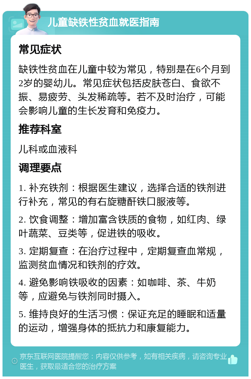 儿童缺铁性贫血就医指南 常见症状 缺铁性贫血在儿童中较为常见，特别是在6个月到2岁的婴幼儿。常见症状包括皮肤苍白、食欲不振、易疲劳、头发稀疏等。若不及时治疗，可能会影响儿童的生长发育和免疫力。 推荐科室 儿科或血液科 调理要点 1. 补充铁剂：根据医生建议，选择合适的铁剂进行补充，常见的有右旋糖酐铁口服液等。 2. 饮食调整：增加富含铁质的食物，如红肉、绿叶蔬菜、豆类等，促进铁的吸收。 3. 定期复查：在治疗过程中，定期复查血常规，监测贫血情况和铁剂的疗效。 4. 避免影响铁吸收的因素：如咖啡、茶、牛奶等，应避免与铁剂同时摄入。 5. 维持良好的生活习惯：保证充足的睡眠和适量的运动，增强身体的抵抗力和康复能力。