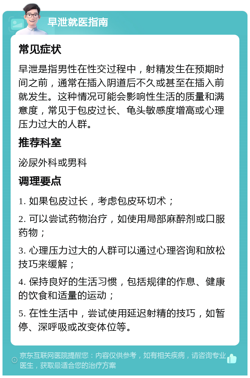 早泄就医指南 常见症状 早泄是指男性在性交过程中，射精发生在预期时间之前，通常在插入阴道后不久或甚至在插入前就发生。这种情况可能会影响性生活的质量和满意度，常见于包皮过长、龟头敏感度增高或心理压力过大的人群。 推荐科室 泌尿外科或男科 调理要点 1. 如果包皮过长，考虑包皮环切术； 2. 可以尝试药物治疗，如使用局部麻醉剂或口服药物； 3. 心理压力过大的人群可以通过心理咨询和放松技巧来缓解； 4. 保持良好的生活习惯，包括规律的作息、健康的饮食和适量的运动； 5. 在性生活中，尝试使用延迟射精的技巧，如暂停、深呼吸或改变体位等。