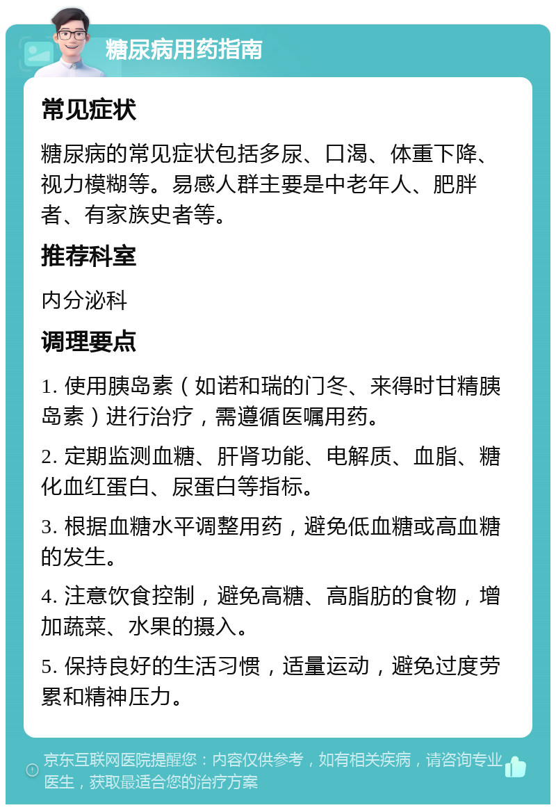 糖尿病用药指南 常见症状 糖尿病的常见症状包括多尿、口渴、体重下降、视力模糊等。易感人群主要是中老年人、肥胖者、有家族史者等。 推荐科室 内分泌科 调理要点 1. 使用胰岛素（如诺和瑞的门冬、来得时甘精胰岛素）进行治疗，需遵循医嘱用药。 2. 定期监测血糖、肝肾功能、电解质、血脂、糖化血红蛋白、尿蛋白等指标。 3. 根据血糖水平调整用药，避免低血糖或高血糖的发生。 4. 注意饮食控制，避免高糖、高脂肪的食物，增加蔬菜、水果的摄入。 5. 保持良好的生活习惯，适量运动，避免过度劳累和精神压力。