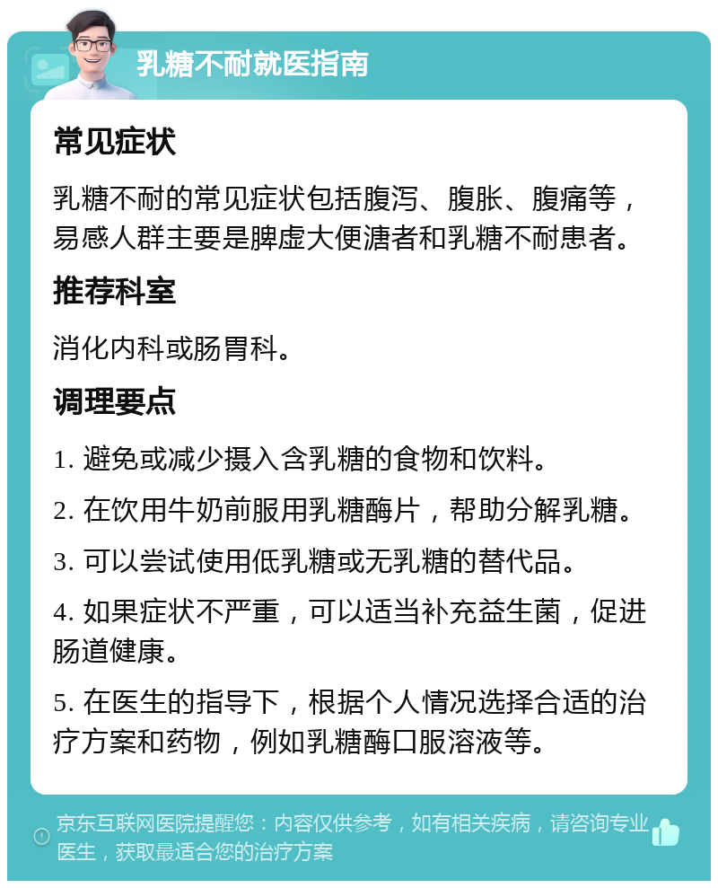 乳糖不耐就医指南 常见症状 乳糖不耐的常见症状包括腹泻、腹胀、腹痛等，易感人群主要是脾虚大便溏者和乳糖不耐患者。 推荐科室 消化内科或肠胃科。 调理要点 1. 避免或减少摄入含乳糖的食物和饮料。 2. 在饮用牛奶前服用乳糖酶片，帮助分解乳糖。 3. 可以尝试使用低乳糖或无乳糖的替代品。 4. 如果症状不严重，可以适当补充益生菌，促进肠道健康。 5. 在医生的指导下，根据个人情况选择合适的治疗方案和药物，例如乳糖酶口服溶液等。