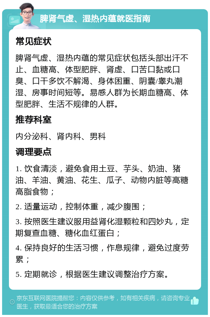 脾肾气虚、湿热内蕴就医指南 常见症状 脾肾气虚、湿热内蕴的常见症状包括头部出汗不止、血糖高、体型肥胖、肾虚、口苦口黏或口臭、口干多饮不解渴、身体困重、阴囊/睾丸潮湿、房事时间短等。易感人群为长期血糖高、体型肥胖、生活不规律的人群。 推荐科室 内分泌科、肾内科、男科 调理要点 1. 饮食清淡，避免食用土豆、芋头、奶油、猪油、羊油、黄油、花生、瓜子、动物内脏等高糖高脂食物； 2. 适量运动，控制体重，减少腹围； 3. 按照医生建议服用益肾化湿颗粒和四妙丸，定期复查血糖、糖化血红蛋白； 4. 保持良好的生活习惯，作息规律，避免过度劳累； 5. 定期就诊，根据医生建议调整治疗方案。