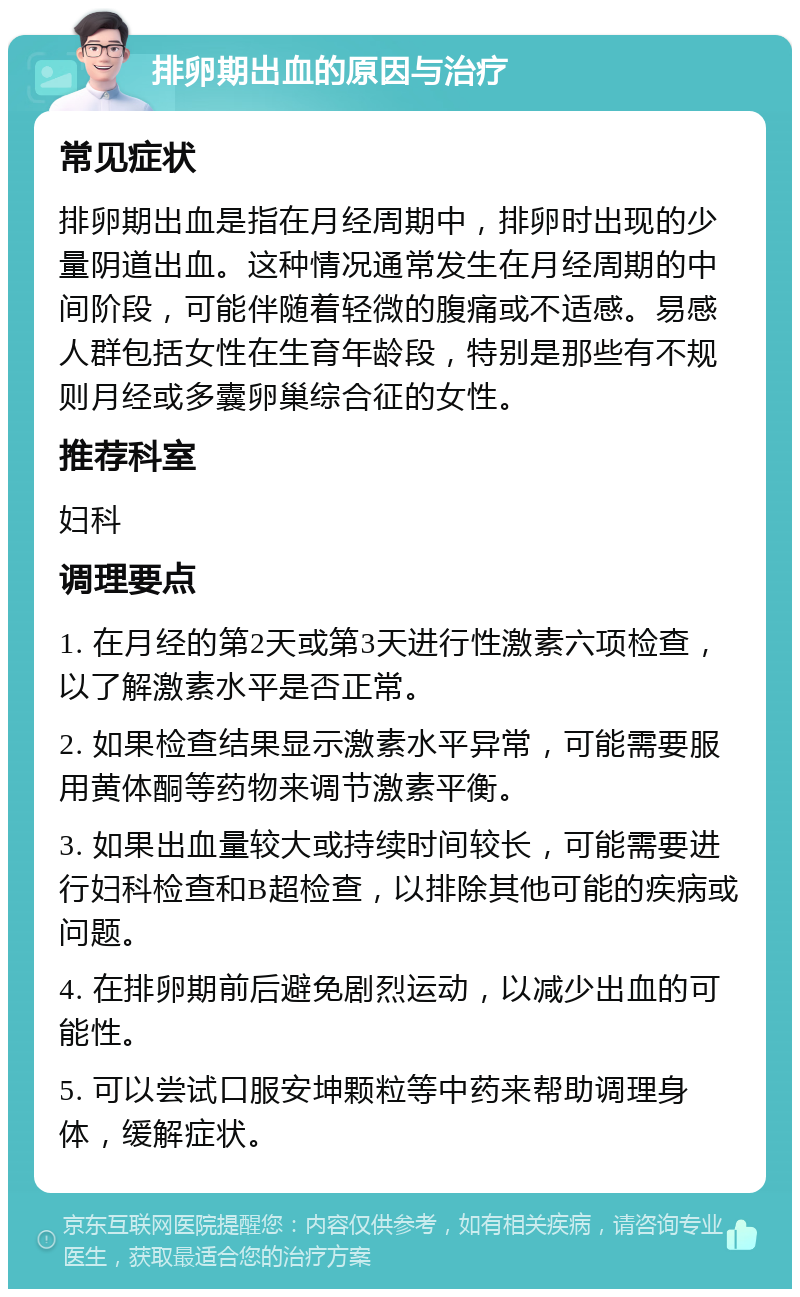 排卵期出血的原因与治疗 常见症状 排卵期出血是指在月经周期中，排卵时出现的少量阴道出血。这种情况通常发生在月经周期的中间阶段，可能伴随着轻微的腹痛或不适感。易感人群包括女性在生育年龄段，特别是那些有不规则月经或多囊卵巢综合征的女性。 推荐科室 妇科 调理要点 1. 在月经的第2天或第3天进行性激素六项检查，以了解激素水平是否正常。 2. 如果检查结果显示激素水平异常，可能需要服用黄体酮等药物来调节激素平衡。 3. 如果出血量较大或持续时间较长，可能需要进行妇科检查和B超检查，以排除其他可能的疾病或问题。 4. 在排卵期前后避免剧烈运动，以减少出血的可能性。 5. 可以尝试口服安坤颗粒等中药来帮助调理身体，缓解症状。