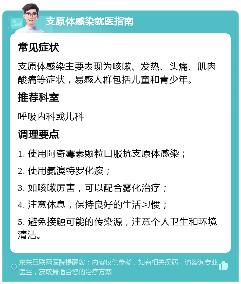 支原体感染就医指南 常见症状 支原体感染主要表现为咳嗽、发热、头痛、肌肉酸痛等症状，易感人群包括儿童和青少年。 推荐科室 呼吸内科或儿科 调理要点 1. 使用阿奇霉素颗粒口服抗支原体感染； 2. 使用氨溴特罗化痰； 3. 如咳嗽厉害，可以配合雾化治疗； 4. 注意休息，保持良好的生活习惯； 5. 避免接触可能的传染源，注意个人卫生和环境清洁。