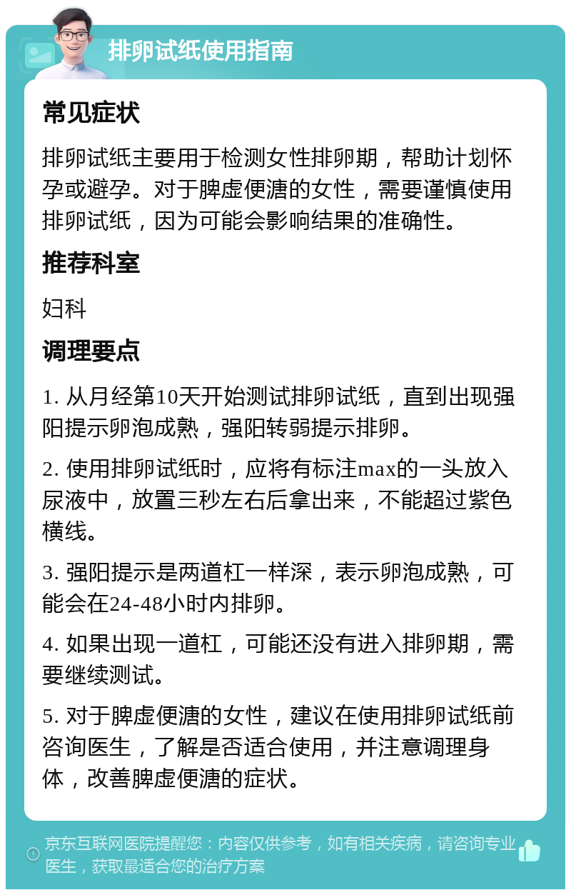 排卵试纸使用指南 常见症状 排卵试纸主要用于检测女性排卵期，帮助计划怀孕或避孕。对于脾虚便溏的女性，需要谨慎使用排卵试纸，因为可能会影响结果的准确性。 推荐科室 妇科 调理要点 1. 从月经第10天开始测试排卵试纸，直到出现强阳提示卵泡成熟，强阳转弱提示排卵。 2. 使用排卵试纸时，应将有标注max的一头放入尿液中，放置三秒左右后拿出来，不能超过紫色横线。 3. 强阳提示是两道杠一样深，表示卵泡成熟，可能会在24-48小时内排卵。 4. 如果出现一道杠，可能还没有进入排卵期，需要继续测试。 5. 对于脾虚便溏的女性，建议在使用排卵试纸前咨询医生，了解是否适合使用，并注意调理身体，改善脾虚便溏的症状。