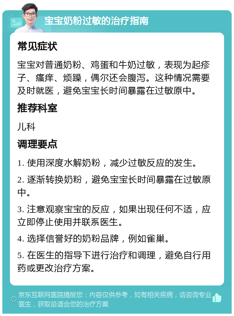 宝宝奶粉过敏的治疗指南 常见症状 宝宝对普通奶粉、鸡蛋和牛奶过敏，表现为起疹子、瘙痒、烦躁，偶尔还会腹泻。这种情况需要及时就医，避免宝宝长时间暴露在过敏原中。 推荐科室 儿科 调理要点 1. 使用深度水解奶粉，减少过敏反应的发生。 2. 逐渐转换奶粉，避免宝宝长时间暴露在过敏原中。 3. 注意观察宝宝的反应，如果出现任何不适，应立即停止使用并联系医生。 4. 选择信誉好的奶粉品牌，例如雀巢。 5. 在医生的指导下进行治疗和调理，避免自行用药或更改治疗方案。