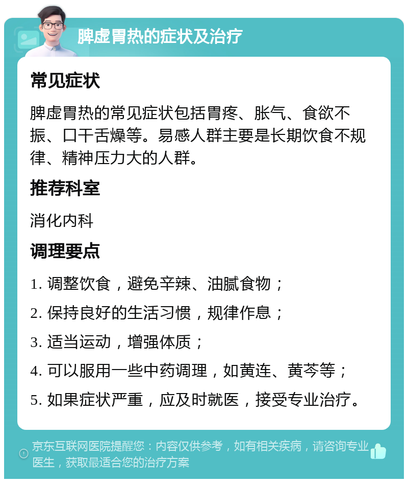 脾虚胃热的症状及治疗 常见症状 脾虚胃热的常见症状包括胃疼、胀气、食欲不振、口干舌燥等。易感人群主要是长期饮食不规律、精神压力大的人群。 推荐科室 消化内科 调理要点 1. 调整饮食，避免辛辣、油腻食物； 2. 保持良好的生活习惯，规律作息； 3. 适当运动，增强体质； 4. 可以服用一些中药调理，如黄连、黄芩等； 5. 如果症状严重，应及时就医，接受专业治疗。