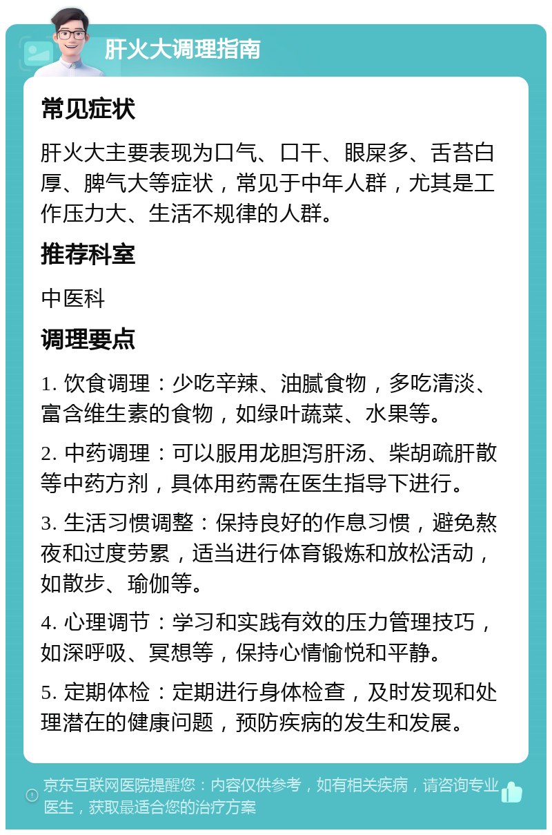 肝火大调理指南 常见症状 肝火大主要表现为口气、口干、眼屎多、舌苔白厚、脾气大等症状，常见于中年人群，尤其是工作压力大、生活不规律的人群。 推荐科室 中医科 调理要点 1. 饮食调理：少吃辛辣、油腻食物，多吃清淡、富含维生素的食物，如绿叶蔬菜、水果等。 2. 中药调理：可以服用龙胆泻肝汤、柴胡疏肝散等中药方剂，具体用药需在医生指导下进行。 3. 生活习惯调整：保持良好的作息习惯，避免熬夜和过度劳累，适当进行体育锻炼和放松活动，如散步、瑜伽等。 4. 心理调节：学习和实践有效的压力管理技巧，如深呼吸、冥想等，保持心情愉悦和平静。 5. 定期体检：定期进行身体检查，及时发现和处理潜在的健康问题，预防疾病的发生和发展。