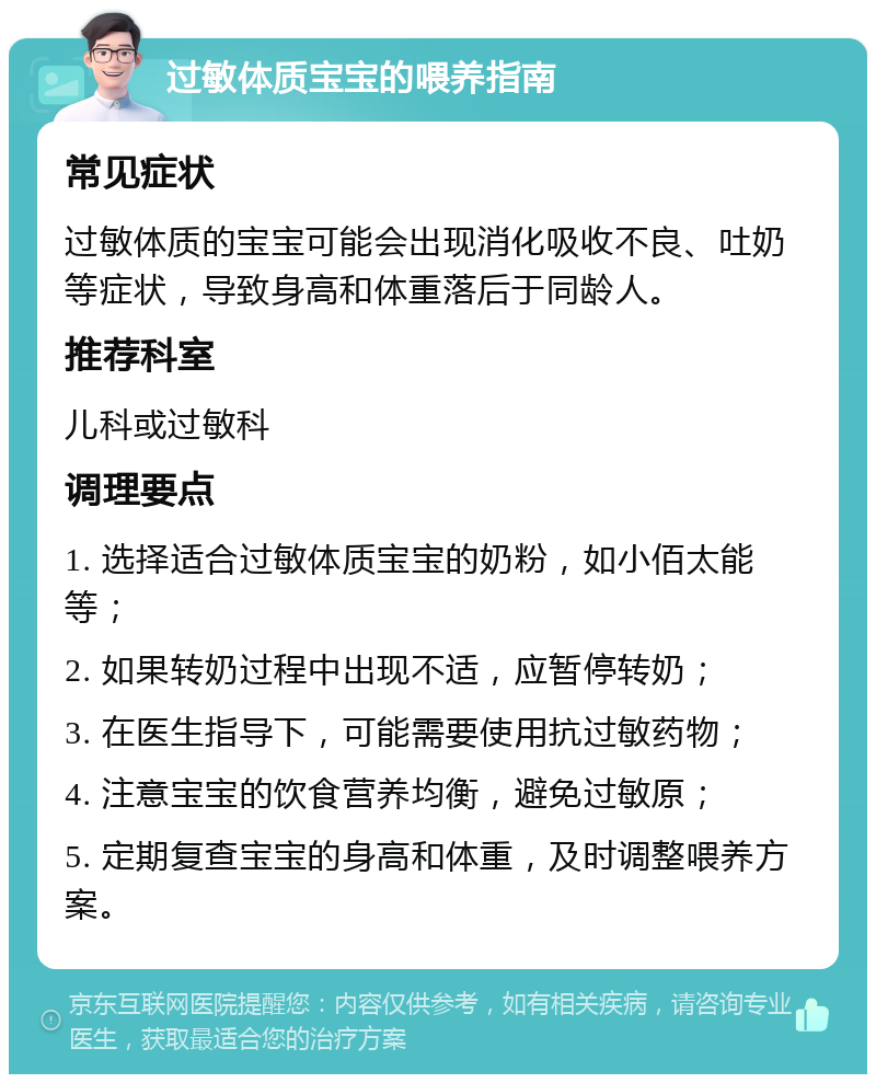 过敏体质宝宝的喂养指南 常见症状 过敏体质的宝宝可能会出现消化吸收不良、吐奶等症状，导致身高和体重落后于同龄人。 推荐科室 儿科或过敏科 调理要点 1. 选择适合过敏体质宝宝的奶粉，如小佰太能等； 2. 如果转奶过程中出现不适，应暂停转奶； 3. 在医生指导下，可能需要使用抗过敏药物； 4. 注意宝宝的饮食营养均衡，避免过敏原； 5. 定期复查宝宝的身高和体重，及时调整喂养方案。