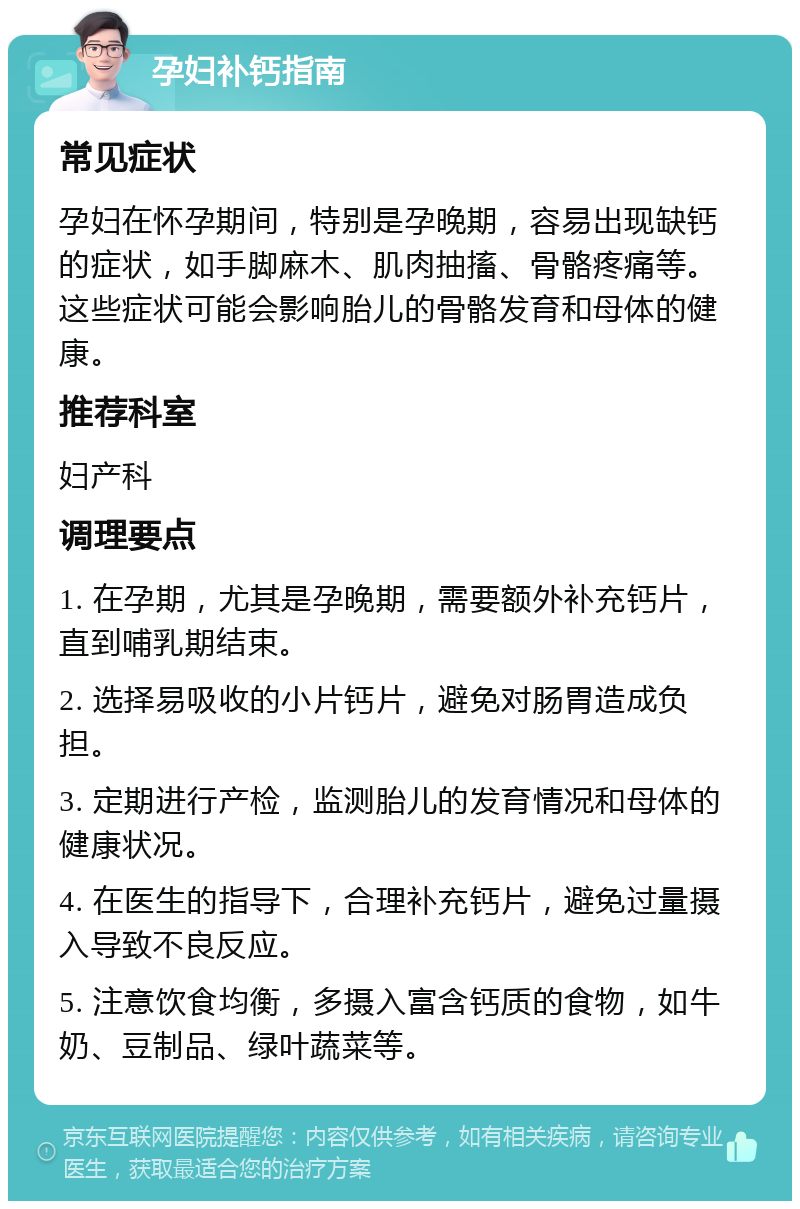 孕妇补钙指南 常见症状 孕妇在怀孕期间，特别是孕晚期，容易出现缺钙的症状，如手脚麻木、肌肉抽搐、骨骼疼痛等。这些症状可能会影响胎儿的骨骼发育和母体的健康。 推荐科室 妇产科 调理要点 1. 在孕期，尤其是孕晚期，需要额外补充钙片，直到哺乳期结束。 2. 选择易吸收的小片钙片，避免对肠胃造成负担。 3. 定期进行产检，监测胎儿的发育情况和母体的健康状况。 4. 在医生的指导下，合理补充钙片，避免过量摄入导致不良反应。 5. 注意饮食均衡，多摄入富含钙质的食物，如牛奶、豆制品、绿叶蔬菜等。