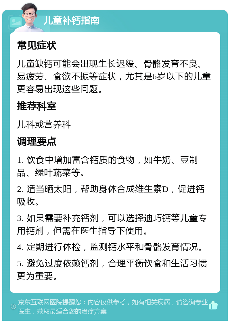 儿童补钙指南 常见症状 儿童缺钙可能会出现生长迟缓、骨骼发育不良、易疲劳、食欲不振等症状，尤其是6岁以下的儿童更容易出现这些问题。 推荐科室 儿科或营养科 调理要点 1. 饮食中增加富含钙质的食物，如牛奶、豆制品、绿叶蔬菜等。 2. 适当晒太阳，帮助身体合成维生素D，促进钙吸收。 3. 如果需要补充钙剂，可以选择迪巧钙等儿童专用钙剂，但需在医生指导下使用。 4. 定期进行体检，监测钙水平和骨骼发育情况。 5. 避免过度依赖钙剂，合理平衡饮食和生活习惯更为重要。