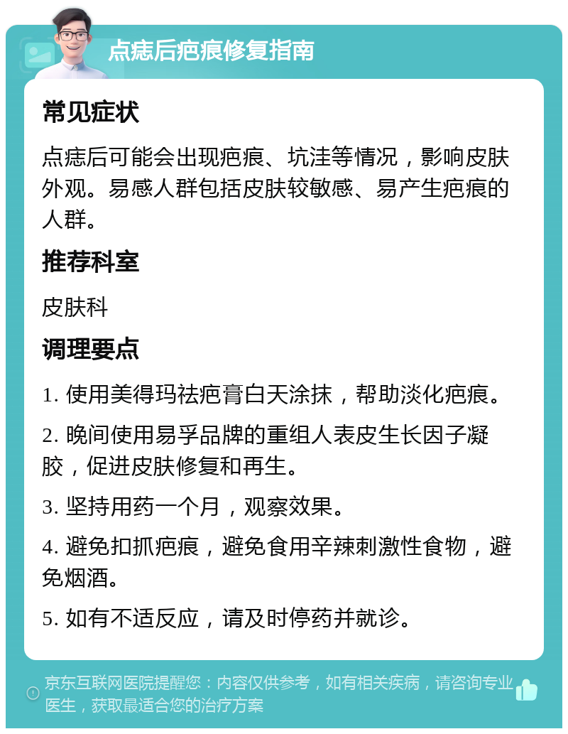 点痣后疤痕修复指南 常见症状 点痣后可能会出现疤痕、坑洼等情况，影响皮肤外观。易感人群包括皮肤较敏感、易产生疤痕的人群。 推荐科室 皮肤科 调理要点 1. 使用美得玛祛疤膏白天涂抹，帮助淡化疤痕。 2. 晚间使用易孚品牌的重组人表皮生长因子凝胶，促进皮肤修复和再生。 3. 坚持用药一个月，观察效果。 4. 避免扣抓疤痕，避免食用辛辣刺激性食物，避免烟酒。 5. 如有不适反应，请及时停药并就诊。