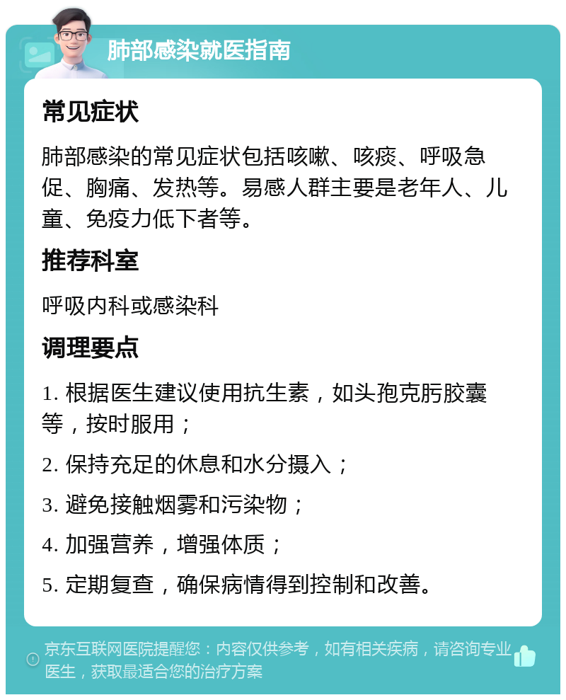 肺部感染就医指南 常见症状 肺部感染的常见症状包括咳嗽、咳痰、呼吸急促、胸痛、发热等。易感人群主要是老年人、儿童、免疫力低下者等。 推荐科室 呼吸内科或感染科 调理要点 1. 根据医生建议使用抗生素，如头孢克肟胶囊等，按时服用； 2. 保持充足的休息和水分摄入； 3. 避免接触烟雾和污染物； 4. 加强营养，增强体质； 5. 定期复查，确保病情得到控制和改善。