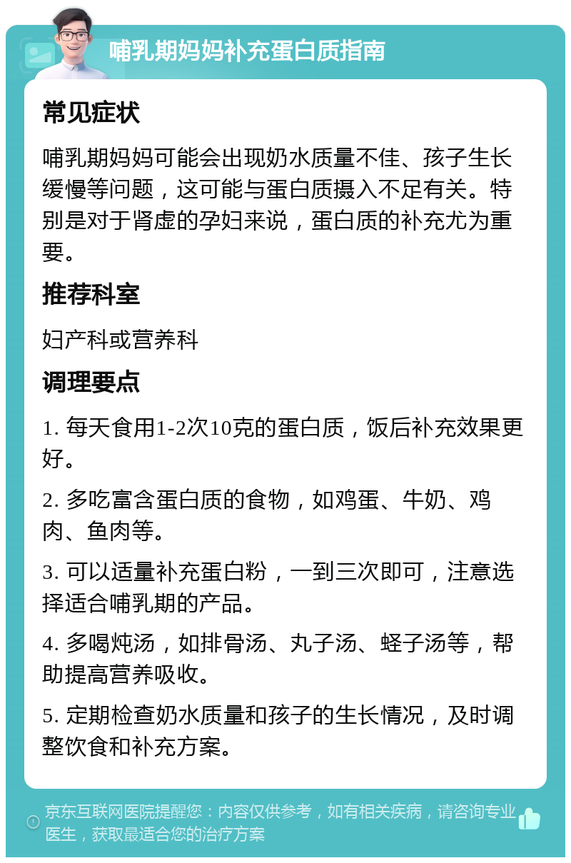 哺乳期妈妈补充蛋白质指南 常见症状 哺乳期妈妈可能会出现奶水质量不佳、孩子生长缓慢等问题，这可能与蛋白质摄入不足有关。特别是对于肾虚的孕妇来说，蛋白质的补充尤为重要。 推荐科室 妇产科或营养科 调理要点 1. 每天食用1-2次10克的蛋白质，饭后补充效果更好。 2. 多吃富含蛋白质的食物，如鸡蛋、牛奶、鸡肉、鱼肉等。 3. 可以适量补充蛋白粉，一到三次即可，注意选择适合哺乳期的产品。 4. 多喝炖汤，如排骨汤、丸子汤、蛏子汤等，帮助提高营养吸收。 5. 定期检查奶水质量和孩子的生长情况，及时调整饮食和补充方案。