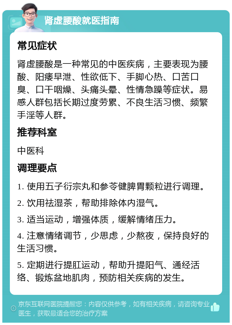 肾虚腰酸就医指南 常见症状 肾虚腰酸是一种常见的中医疾病，主要表现为腰酸、阳痿早泄、性欲低下、手脚心热、口苦口臭、口干咽燥、头痛头晕、性情急躁等症状。易感人群包括长期过度劳累、不良生活习惯、频繁手淫等人群。 推荐科室 中医科 调理要点 1. 使用五子衍宗丸和参苓健脾胃颗粒进行调理。 2. 饮用祛湿茶，帮助排除体内湿气。 3. 适当运动，增强体质，缓解情绪压力。 4. 注意情绪调节，少思虑，少熬夜，保持良好的生活习惯。 5. 定期进行提肛运动，帮助升提阳气、通经活络、锻炼盆地肌肉，预防相关疾病的发生。