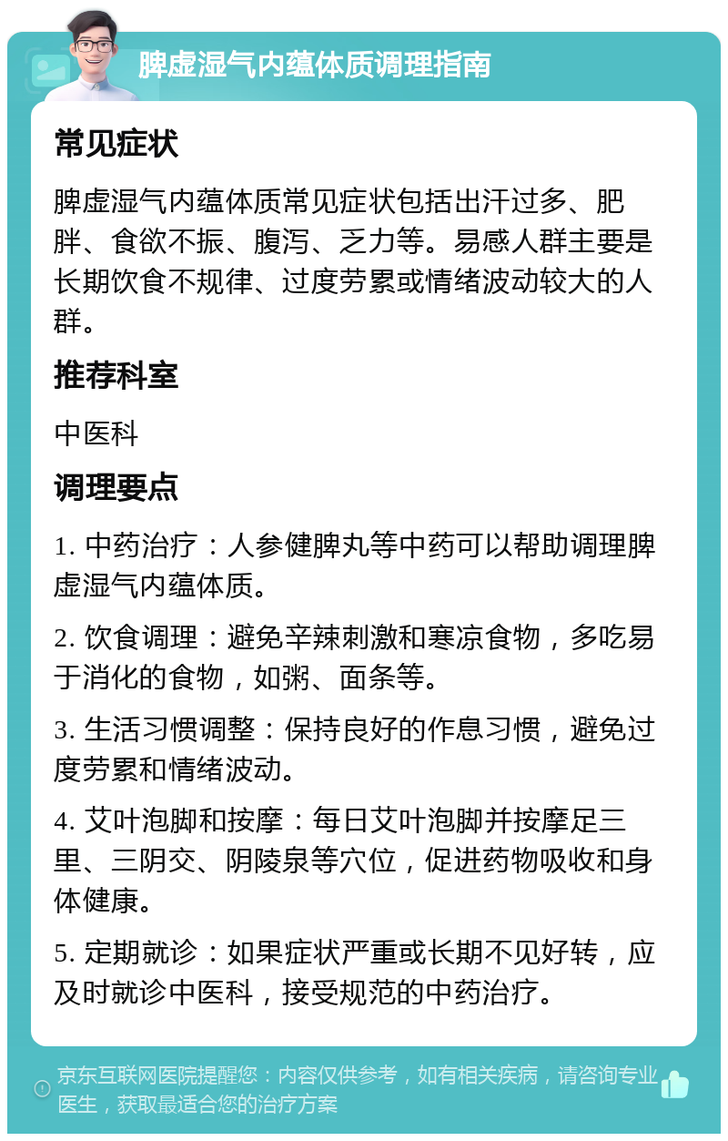 脾虚湿气内蕴体质调理指南 常见症状 脾虚湿气内蕴体质常见症状包括出汗过多、肥胖、食欲不振、腹泻、乏力等。易感人群主要是长期饮食不规律、过度劳累或情绪波动较大的人群。 推荐科室 中医科 调理要点 1. 中药治疗：人参健脾丸等中药可以帮助调理脾虚湿气内蕴体质。 2. 饮食调理：避免辛辣刺激和寒凉食物，多吃易于消化的食物，如粥、面条等。 3. 生活习惯调整：保持良好的作息习惯，避免过度劳累和情绪波动。 4. 艾叶泡脚和按摩：每日艾叶泡脚并按摩足三里、三阴交、阴陵泉等穴位，促进药物吸收和身体健康。 5. 定期就诊：如果症状严重或长期不见好转，应及时就诊中医科，接受规范的中药治疗。