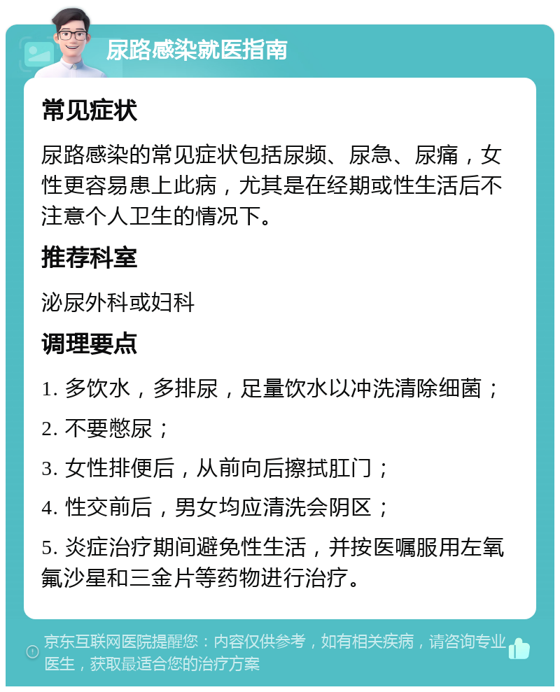 尿路感染就医指南 常见症状 尿路感染的常见症状包括尿频、尿急、尿痛，女性更容易患上此病，尤其是在经期或性生活后不注意个人卫生的情况下。 推荐科室 泌尿外科或妇科 调理要点 1. 多饮水，多排尿，足量饮水以冲洗清除细菌； 2. 不要憋尿； 3. 女性排便后，从前向后擦拭肛门； 4. 性交前后，男女均应清洗会阴区； 5. 炎症治疗期间避免性生活，并按医嘱服用左氧氟沙星和三金片等药物进行治疗。