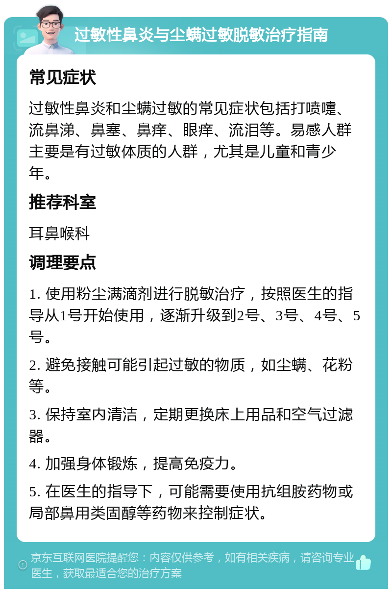 过敏性鼻炎与尘螨过敏脱敏治疗指南 常见症状 过敏性鼻炎和尘螨过敏的常见症状包括打喷嚏、流鼻涕、鼻塞、鼻痒、眼痒、流泪等。易感人群主要是有过敏体质的人群，尤其是儿童和青少年。 推荐科室 耳鼻喉科 调理要点 1. 使用粉尘满滴剂进行脱敏治疗，按照医生的指导从1号开始使用，逐渐升级到2号、3号、4号、5号。 2. 避免接触可能引起过敏的物质，如尘螨、花粉等。 3. 保持室内清洁，定期更换床上用品和空气过滤器。 4. 加强身体锻炼，提高免疫力。 5. 在医生的指导下，可能需要使用抗组胺药物或局部鼻用类固醇等药物来控制症状。