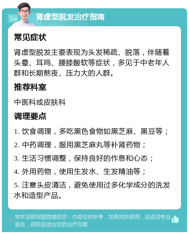 肾虚型脱发治疗指南 常见症状 肾虚型脱发主要表现为头发稀疏、脱落，伴随着头晕、耳鸣、腰膝酸软等症状，多见于中老年人群和长期熬夜、压力大的人群。 推荐科室 中医科或皮肤科 调理要点 1. 饮食调理，多吃黑色食物如黑芝麻、黑豆等； 2. 中药调理，服用黑芝麻丸等补肾药物； 3. 生活习惯调整，保持良好的作息和心态； 4. 外用药物，使用生发水、生发精油等； 5. 注意头皮清洁，避免使用过多化学成分的洗发水和造型产品。