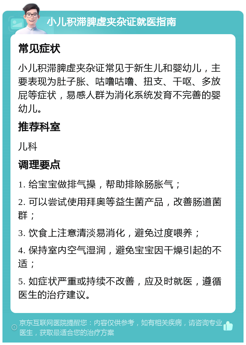 小儿积滞脾虚夹杂证就医指南 常见症状 小儿积滞脾虚夹杂证常见于新生儿和婴幼儿，主要表现为肚子胀、咕噜咕噜、扭支、干呕、多放屁等症状，易感人群为消化系统发育不完善的婴幼儿。 推荐科室 儿科 调理要点 1. 给宝宝做排气操，帮助排除肠胀气； 2. 可以尝试使用拜奥等益生菌产品，改善肠道菌群； 3. 饮食上注意清淡易消化，避免过度喂养； 4. 保持室内空气湿润，避免宝宝因干燥引起的不适； 5. 如症状严重或持续不改善，应及时就医，遵循医生的治疗建议。