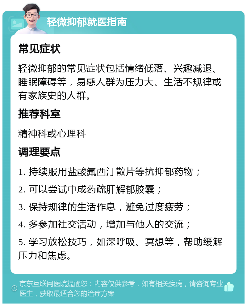 轻微抑郁就医指南 常见症状 轻微抑郁的常见症状包括情绪低落、兴趣减退、睡眠障碍等，易感人群为压力大、生活不规律或有家族史的人群。 推荐科室 精神科或心理科 调理要点 1. 持续服用盐酸氟西汀散片等抗抑郁药物； 2. 可以尝试中成药疏肝解郁胶囊； 3. 保持规律的生活作息，避免过度疲劳； 4. 多参加社交活动，增加与他人的交流； 5. 学习放松技巧，如深呼吸、冥想等，帮助缓解压力和焦虑。