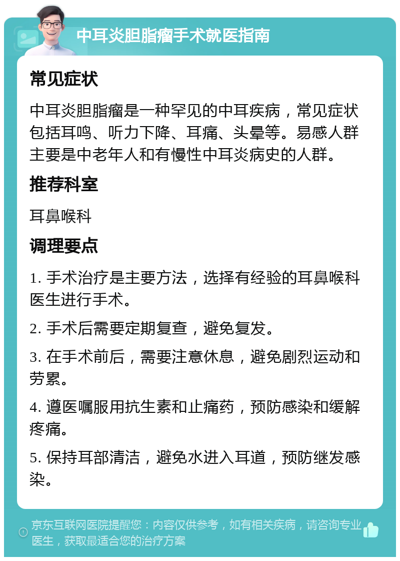 中耳炎胆脂瘤手术就医指南 常见症状 中耳炎胆脂瘤是一种罕见的中耳疾病，常见症状包括耳鸣、听力下降、耳痛、头晕等。易感人群主要是中老年人和有慢性中耳炎病史的人群。 推荐科室 耳鼻喉科 调理要点 1. 手术治疗是主要方法，选择有经验的耳鼻喉科医生进行手术。 2. 手术后需要定期复查，避免复发。 3. 在手术前后，需要注意休息，避免剧烈运动和劳累。 4. 遵医嘱服用抗生素和止痛药，预防感染和缓解疼痛。 5. 保持耳部清洁，避免水进入耳道，预防继发感染。