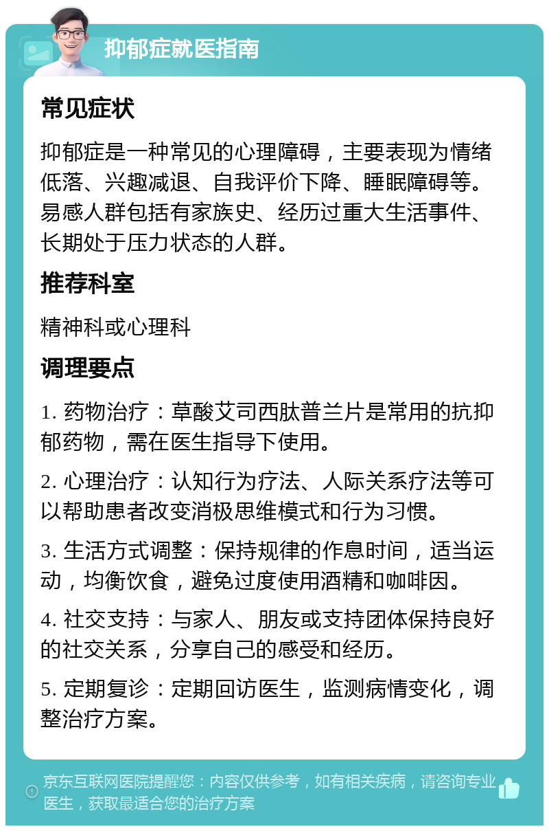 抑郁症就医指南 常见症状 抑郁症是一种常见的心理障碍，主要表现为情绪低落、兴趣减退、自我评价下降、睡眠障碍等。易感人群包括有家族史、经历过重大生活事件、长期处于压力状态的人群。 推荐科室 精神科或心理科 调理要点 1. 药物治疗：草酸艾司西肽普兰片是常用的抗抑郁药物，需在医生指导下使用。 2. 心理治疗：认知行为疗法、人际关系疗法等可以帮助患者改变消极思维模式和行为习惯。 3. 生活方式调整：保持规律的作息时间，适当运动，均衡饮食，避免过度使用酒精和咖啡因。 4. 社交支持：与家人、朋友或支持团体保持良好的社交关系，分享自己的感受和经历。 5. 定期复诊：定期回访医生，监测病情变化，调整治疗方案。