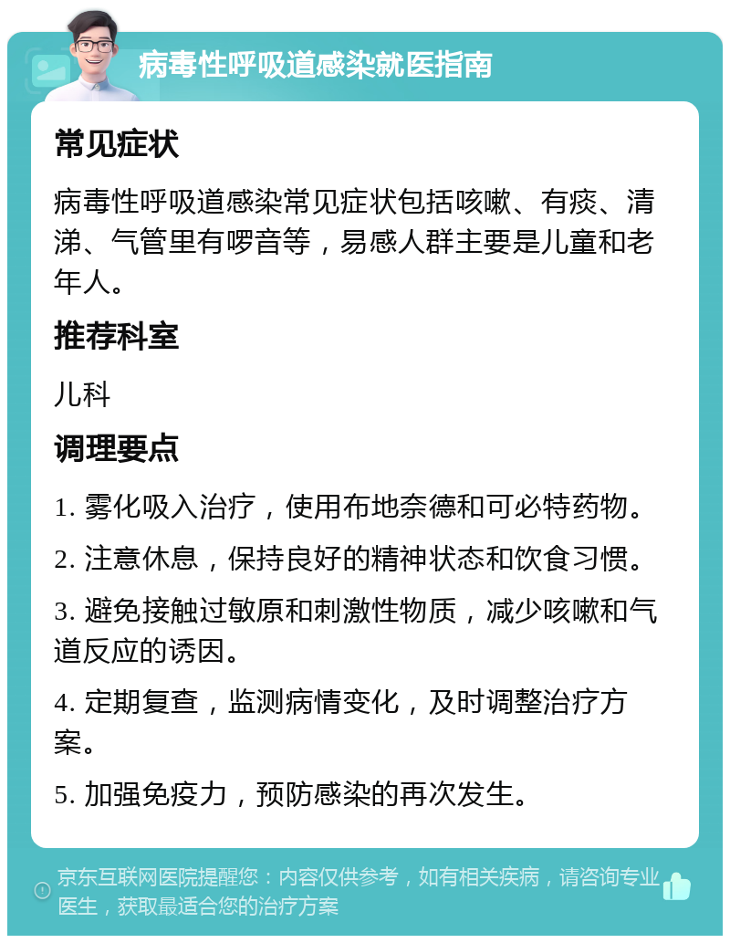 病毒性呼吸道感染就医指南 常见症状 病毒性呼吸道感染常见症状包括咳嗽、有痰、清涕、气管里有啰音等，易感人群主要是儿童和老年人。 推荐科室 儿科 调理要点 1. 雾化吸入治疗，使用布地奈德和可必特药物。 2. 注意休息，保持良好的精神状态和饮食习惯。 3. 避免接触过敏原和刺激性物质，减少咳嗽和气道反应的诱因。 4. 定期复查，监测病情变化，及时调整治疗方案。 5. 加强免疫力，预防感染的再次发生。