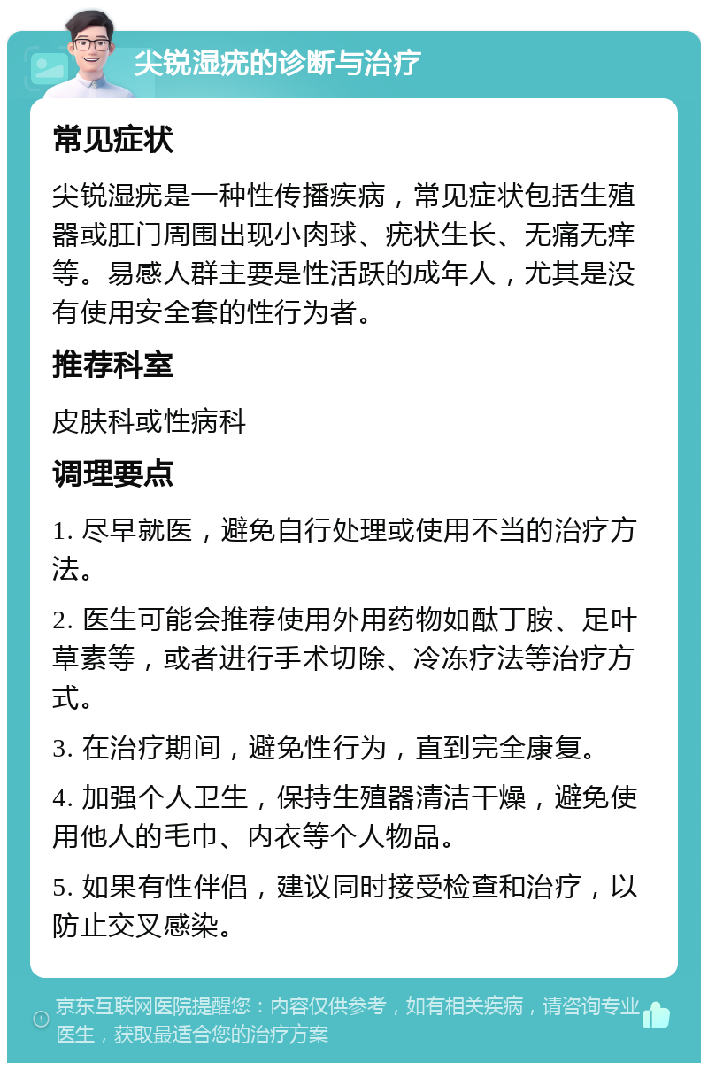 尖锐湿疣的诊断与治疗 常见症状 尖锐湿疣是一种性传播疾病，常见症状包括生殖器或肛门周围出现小肉球、疣状生长、无痛无痒等。易感人群主要是性活跃的成年人，尤其是没有使用安全套的性行为者。 推荐科室 皮肤科或性病科 调理要点 1. 尽早就医，避免自行处理或使用不当的治疗方法。 2. 医生可能会推荐使用外用药物如酞丁胺、足叶草素等，或者进行手术切除、冷冻疗法等治疗方式。 3. 在治疗期间，避免性行为，直到完全康复。 4. 加强个人卫生，保持生殖器清洁干燥，避免使用他人的毛巾、内衣等个人物品。 5. 如果有性伴侣，建议同时接受检查和治疗，以防止交叉感染。