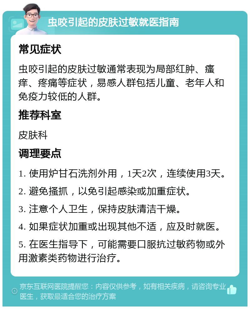 虫咬引起的皮肤过敏就医指南 常见症状 虫咬引起的皮肤过敏通常表现为局部红肿、瘙痒、疼痛等症状，易感人群包括儿童、老年人和免疫力较低的人群。 推荐科室 皮肤科 调理要点 1. 使用炉甘石洗剂外用，1天2次，连续使用3天。 2. 避免搔抓，以免引起感染或加重症状。 3. 注意个人卫生，保持皮肤清洁干燥。 4. 如果症状加重或出现其他不适，应及时就医。 5. 在医生指导下，可能需要口服抗过敏药物或外用激素类药物进行治疗。