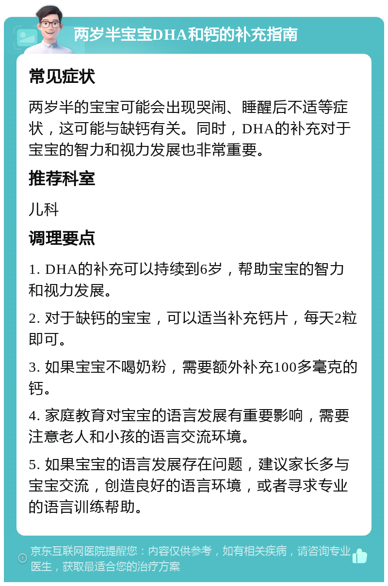 两岁半宝宝DHA和钙的补充指南 常见症状 两岁半的宝宝可能会出现哭闹、睡醒后不适等症状，这可能与缺钙有关。同时，DHA的补充对于宝宝的智力和视力发展也非常重要。 推荐科室 儿科 调理要点 1. DHA的补充可以持续到6岁，帮助宝宝的智力和视力发展。 2. 对于缺钙的宝宝，可以适当补充钙片，每天2粒即可。 3. 如果宝宝不喝奶粉，需要额外补充100多毫克的钙。 4. 家庭教育对宝宝的语言发展有重要影响，需要注意老人和小孩的语言交流环境。 5. 如果宝宝的语言发展存在问题，建议家长多与宝宝交流，创造良好的语言环境，或者寻求专业的语言训练帮助。